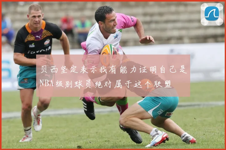 贝西坚定表示我有能力证明自己是NBA级别球员绝对属于这个联盟