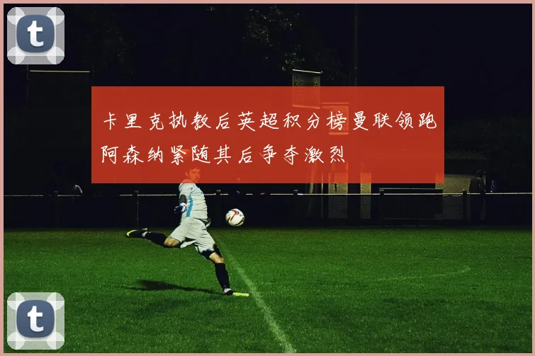 卡里克执教后英超积分榜曼联领跑阿森纳紧随其后争夺激烈