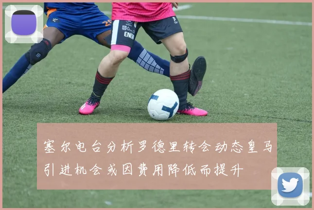 塞尔电台分析罗德里转会动态皇马引进机会或因费用降低而提升