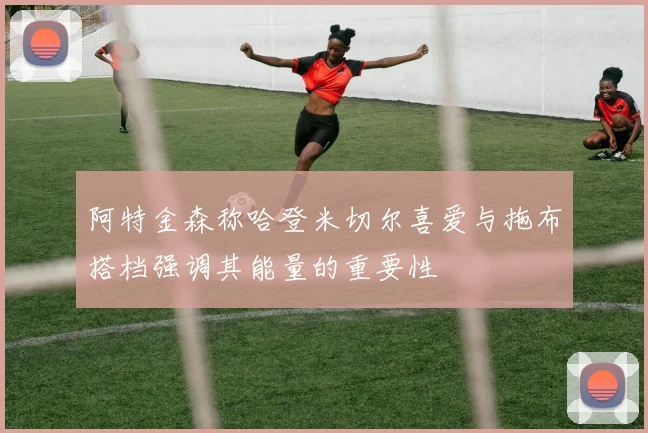 阿特金森称哈登米切尔喜爱与拖布搭档强调其能量的重要性
