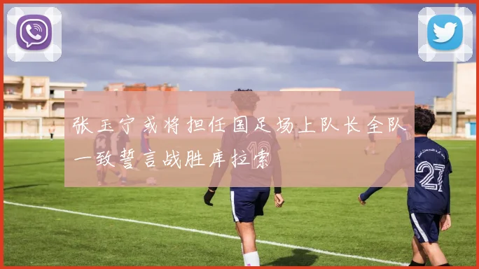 张玉宁或将担任国足场上队长全队一致誓言战胜库拉索