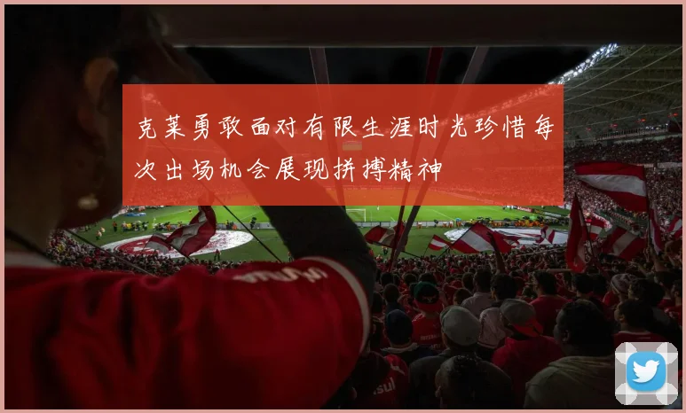 克莱勇敢面对有限生涯时光珍惜每次出场机会展现拼搏精神