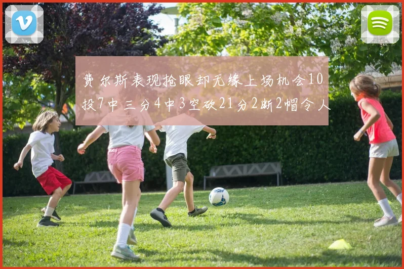 费尔斯表现抢眼却无缘上场机会10投7中三分4中3空砍21分2断2帽令人惋惜