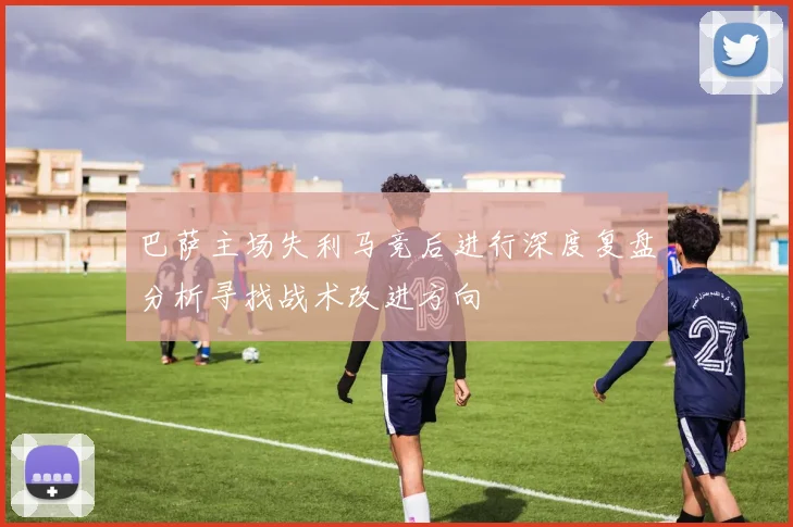 巴萨主场失利马竞后进行深度复盘分析寻找战术改进方向