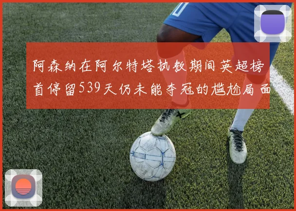 阿森纳在阿尔特塔执教期间英超榜首停留539天仍未能夺冠的尴尬局面