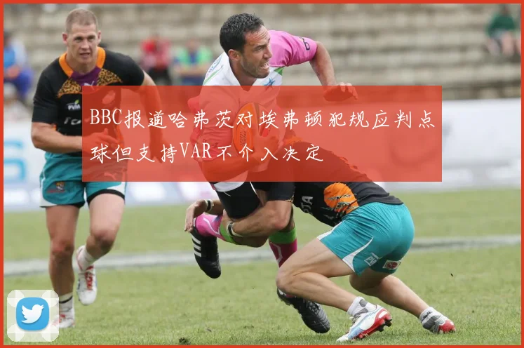 BBC报道哈弗茨对埃弗顿犯规应判点球但支持VAR不介入决定