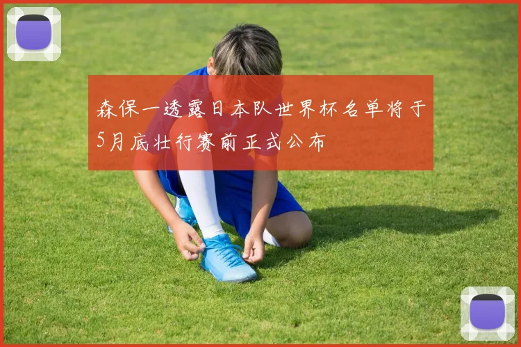 森保一透露日本队世界杯名单将于5月底壮行赛前正式公布