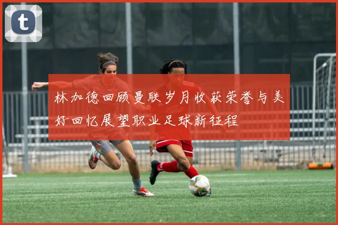 林加德回顾曼联岁月收获荣誉与美好回忆展望职业足球新征程
